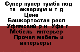 Супер пупер тумба под тв, аквариум и т.д › Цена ­ 10 - Башкортостан респ., Уфимский р-н, Уфа г. Мебель, интерьер » Прочая мебель и интерьеры   